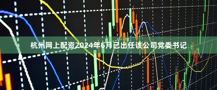 杭州网上配资2024年6月已出任该公司党委书记