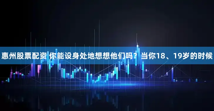 惠州股票配资 你能设身处地想想他们吗？当你18、19岁的时候