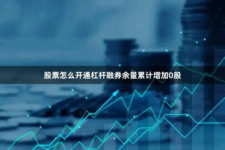 股票怎么开通杠杆融券余量累计增加0股