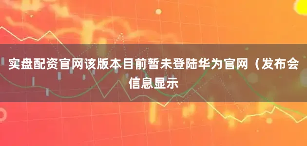 实盘配资官网该版本目前暂未登陆华为官网(发布会信息显示
